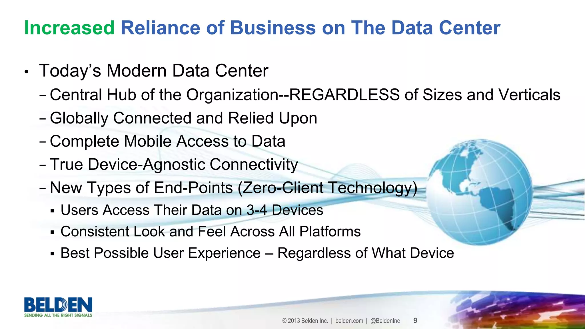 © 2013 Belden Inc. | belden.com | @BeldenInc 9
• Today’s Modern Data Center
− Central Hub of the Organization--REGARDLESS of Sizes and Verticals
− Globally Connected and Relied Upon
− Complete Mobile Access to Data
− True Device-Agnostic Connectivity
− New Types of End-Points (Zero-Client Technology)
 Users Access Their Data on 3-4 Devices
 Consistent Look and Feel Across All Platforms
 Best Possible User Experience – Regardless of What Device
Increased Reliance of Business on The Data Center
 