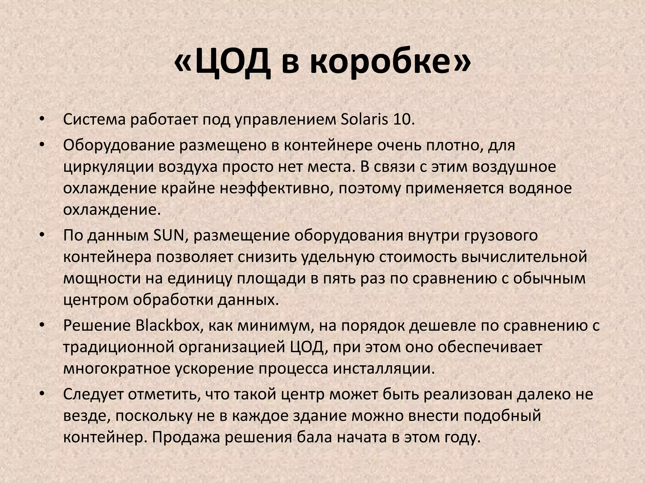 «ЦОД в коробке»
• Система работает под управлением Solaris 10.
• Оборудование размещено в контейнере очень плотно, для
циркуляции воздуха просто нет места. В связи с этим воздушное
охлаждение крайне неэффективно, поэтому применяется водяное
охлаждение.
• По данным SUN, размещение оборудования внутри грузового
контейнера позволяет снизить удельную стоимость вычислительной
мощности на единицу площади в пять раз по сравнению с обычным
центром обработки данных.
• Решение Blackbox, как минимум, на порядок дешевле по сравнению с
традиционной организацией ЦОД, при этом оно обеспечивает
многократное ускорение процесса инсталляции.
• Следует отметить, что такой центр может быть реализован далеко не
везде, поскольку не в каждое здание можно внести подобный
контейнер. Продажа решения бала начата в этом году.
 