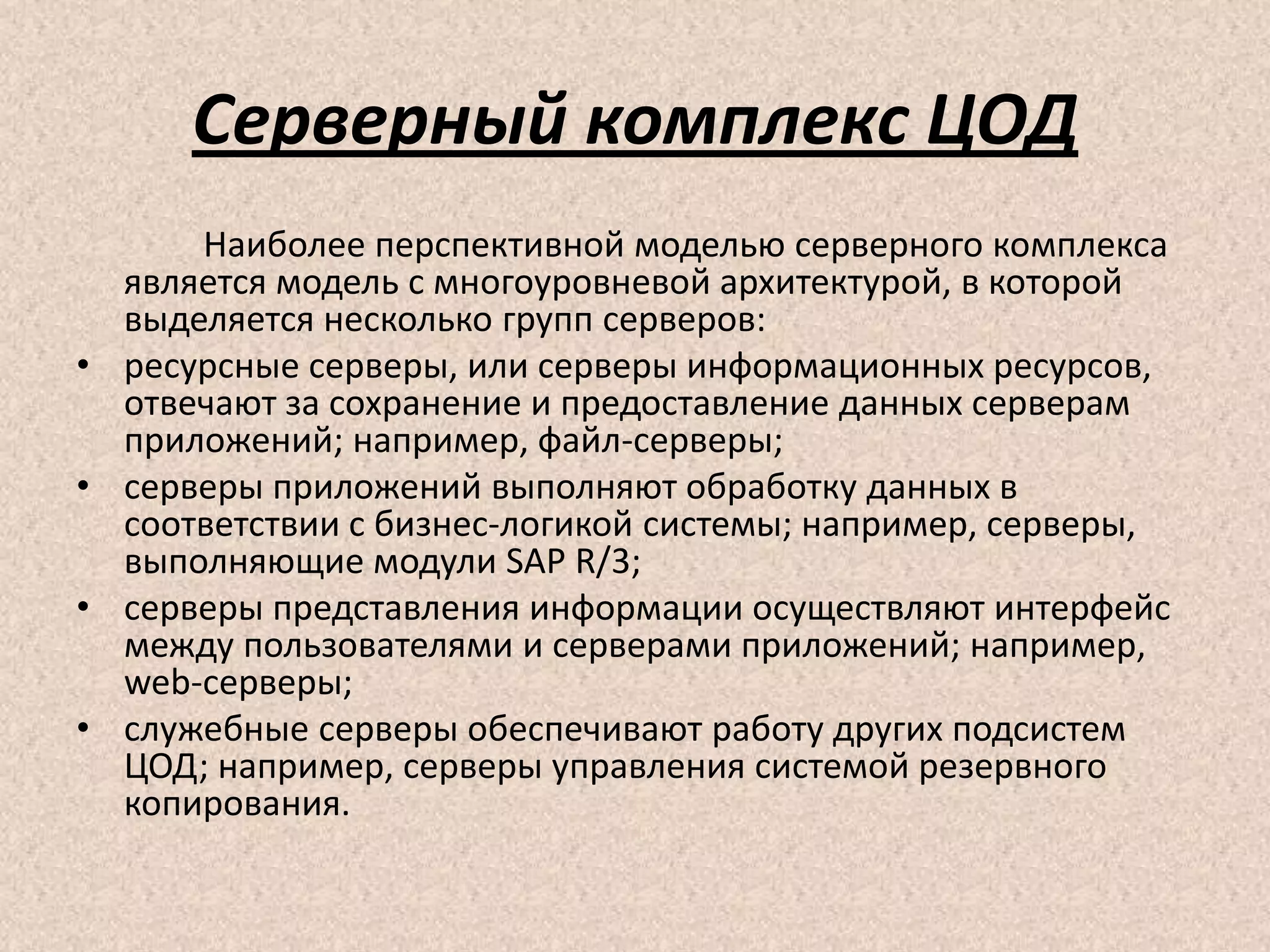 Серверный комплекс ЦОД
Наиболее перспективной моделью серверного комплекса
является модель с многоуровневой архитектурой, в которой
выделяется несколько групп серверов:
• ресурсные серверы, или серверы информационных ресурсов,
отвечают за сохранение и предоставление данных серверам
приложений; например, файл-серверы;
• серверы приложений выполняют обработку данных в
соответствии с бизнес-логикой системы; например, серверы,
выполняющие модули SAP R/3;
• серверы представления информации осуществляют интерфейс
между пользователями и серверами приложений; например,
web-серверы;
• служебные серверы обеспечивают работу других подсистем
ЦОД; например, серверы управления системой резервного
копирования.
 
