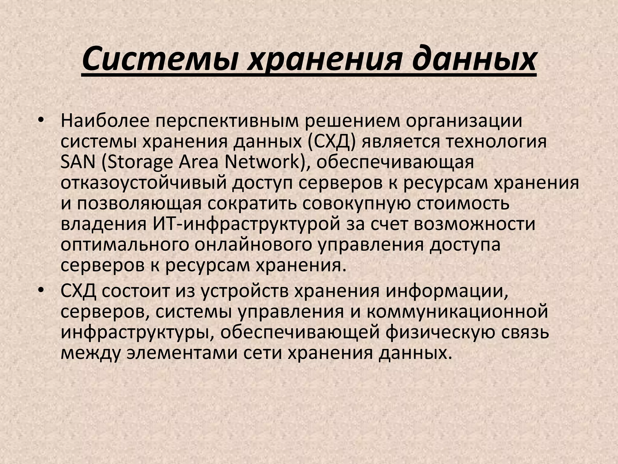 Системы хранения данных
• Наиболее перспективным решением организации
системы хранения данных (СХД) является технология
SAN (Storage Area Network), обеспечивающая
отказоустойчивый доступ серверов к ресурсам хранения
и позволяющая сократить совокупную стоимость
владения ИТ-инфраструктурой за счет возможности
оптимального онлайнового управления доступа
серверов к ресурсам хранения.
• СХД состоит из устройств хранения информации,
серверов, системы управления и коммуникационной
инфраструктуры, обеспечивающей физическую связь
между элементами сети хранения данных.
 
