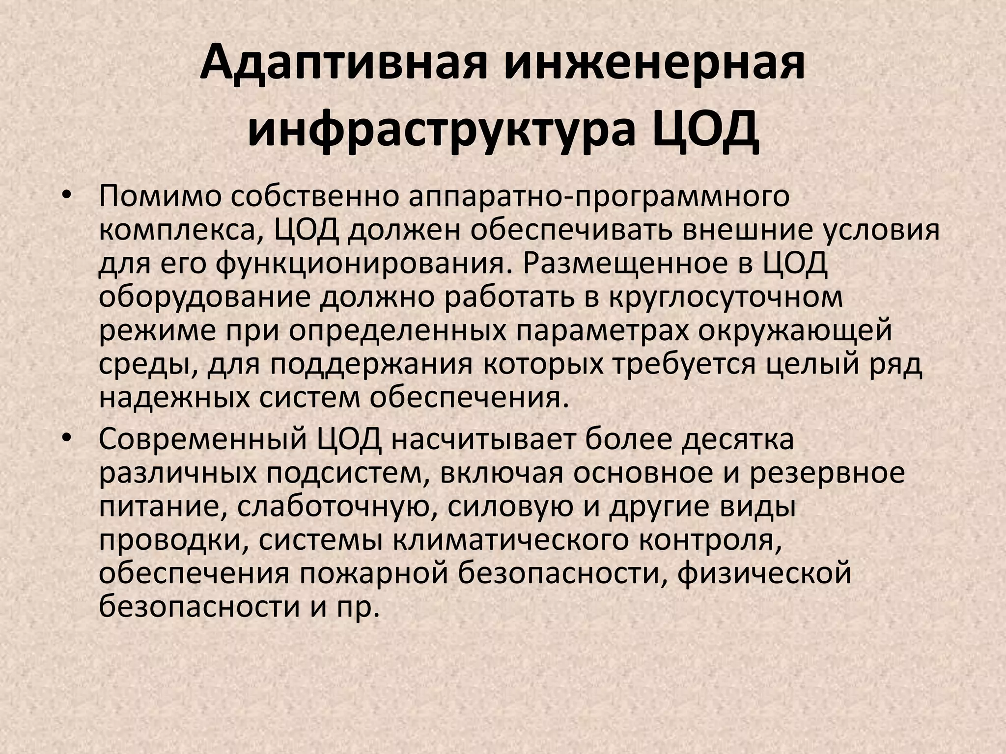 Адаптивная инженерная
инфраструктура ЦОД
• Помимо собственно аппаратно-программного
комплекса, ЦОД должен обеспечивать внешние условия
для его функционирования. Размещенное в ЦОД
оборудование должно работать в круглосуточном
режиме при определенных параметрах окружающей
среды, для поддержания которых требуется целый ряд
надежных систем обеспечения.
• Современный ЦОД насчитывает более десятка
различных подсистем, включая основное и резервное
питание, слаботочную, силовую и другие виды
проводки, системы климатического контроля,
обеспечения пожарной безопасности, физической
безопасности и пр.
 