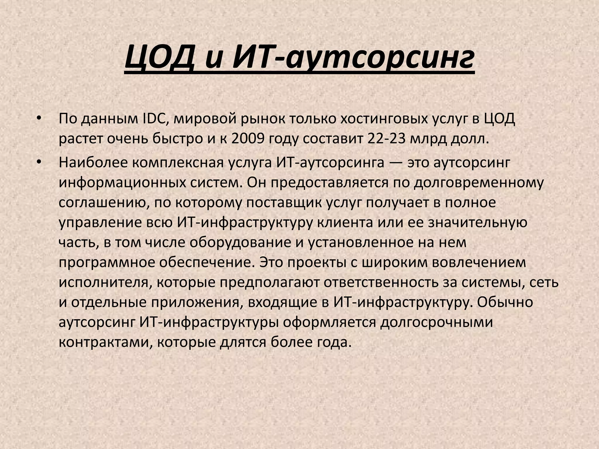ЦОД и ИТ-аутсорсинг
• По данным IDC, мировой рынок только хостинговых услуг в ЦОД
растет очень быстро и к 2009 году составит 22-23 млрд долл.
• Наиболее комплексная услуга ИТ-аутсорсинга — это аутсорсинг
информационных систем. Он предоставляется по долговременному
соглашению, по которому поставщик услуг получает в полное
управление всю ИТ-инфраструктуру клиента или ее значительную
часть, в том числе оборудование и установленное на нем
программное обеспечение. Это проекты с широким вовлечением
исполнителя, которые предполагают ответственность за системы, сеть
и отдельные приложения, входящие в ИТ-инфраструктуру. Обычно
аутсорсинг ИТ-инфраструктуры оформляется долгосрочными
контрактами, которые длятся более года.
 