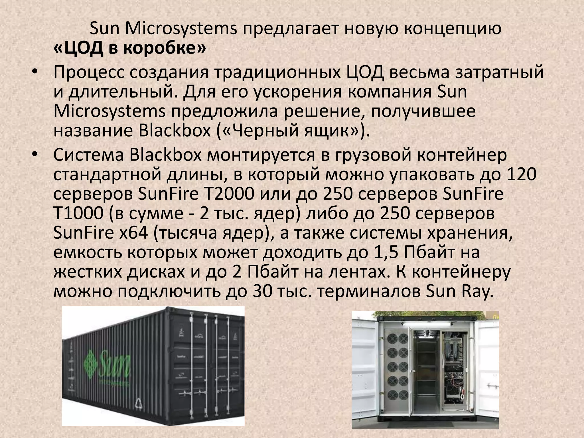 Sun Microsystems предлагает новую концепцию
«ЦОД в коробке»
• Процесс создания традиционных ЦОД весьма затратный
и длительный. Для его ускорения компания Sun
Microsystems предложила решение, получившее
название Blackbox («Черный ящик»).
• Система Blackbox монтируется в грузовой контейнер
стандартной длины, в который можно упаковать до 120
серверов SunFire T2000 или до 250 серверов SunFire
T1000 (в сумме - 2 тыс. ядер) либо до 250 серверов
SunFire x64 (тысяча ядер), а также системы хранения,
емкость которых может доходить до 1,5 Пбайт на
жестких дисках и до 2 Пбайт на лентах. К контейнеру
можно подключить до 30 тыс. терминалов Sun Ray.
 