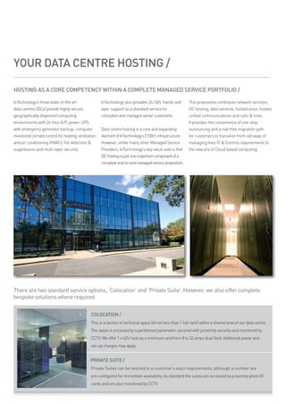 YOUR DATA CENTRE HOSTING /

HOSTING AS A CORE COMPETENCY WITHIN A COMPLETE MANAGED SERVICE PORTFOLIO /

intechnology’s three state-of-the art                intechnology also provides 24/365 ‘hands and          this proposition embraces network services,
data centres (dcs) provide highly secure,            eyes’ support as a standard service for               dc hosting, data services, hosted voice, hosted
geographically dispersed computing                   colocation and managed server customers.              unified communications and calls & lines.
environments with 24 hour a /c power; ups                                                                  it provides the convenience of one-stop
with emergency generator backup; computer            data centre hosting is a core and expanding           outsourcing and a risk-free migration path
monitored climate control for heating, ventilation   element of intechnology’s £100m infrastructure.       for customers to transition from old ways of
and air conditioning (hvac); fire detection &        however, unlike many other managed service            managing their it & comms requirements to
suppression and multi-layer security.                providers, intechnology’s key value-add is that       the new era of cloud based computing.
                                                     dc hosting is just one important component of a
                                                     complete end-to-end managed service proposition.




There are two standard service options, ‘Colocation’ and ‘Private Suite’. However, we also offer complete
bespoke solutions where required.

                                                COLOCATION /
                                               this is a section of technical space (of not less than 1 full rack) within a shared area of our data centre.
                                               the space is enclosed by a partitioned parameter, secured with proximity security and monitored by
                                               cctv. we offer 1 x 42u rack as a minimum and from 8 to 32 amps dual feed. additional power and
                                               set-up charges may apply.


                                              PRIVATE SUITE /
                                               private suites can be tailored to a customer’s exact requirements, although a number are
                                               pre-configured for immediate availability. as standard the suites are accessed by proximity photo id
                                               cards and are also monitored by cctv.
 