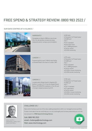 FREE SPEND & STRATEGY REVIEW: 0800 983 2522 /

OUR DATA CENTRES AT A GLANCE /


                                        HARROGATE /                                              • 450 racks
                                                                                                 • ‘colocation’ & ‘private suites’
                                        completely re-fitted in 2008 at a cost of over           • 25,000 sq ft
                                        £3m. on-site facilities include rest areas,              • n+1
                                        restaurant and on-campus accommodation.                  • tier 3 standard
                                                                                                 • dual mains input
                                                                                                 • 3 x 1.5mw generators
                                                                                                 • carrier neutral
                                                                                                 • 24/365 monitoring




                                        LONDON 1 /                                               • 375 racks
                                                                                                 • ‘colocation’ & ‘private suites’
                                        purpose-built by level 3. world-class facility           • 10,000 sq ft
                                        at goswell road in the heart of london, sw1.             • n+1
                                                                                                 • tier 3 standard
                                                                                                 • 7 x 1.5mw generators
                                                                                                 • carrier neutral
                                                                                                 • 24/365 in-house monitoring
                                                                                                 • 24/365 remote monitoring




                                        LONDON 2 /                                               • 100 racks
                                                                                                 • ‘colocation’ & ‘private suites’
                                        located within global switch’s flagship gs1              • 3,000 sq ft
                                        facility in london, e14. it has the largest diesel       • n+1
                                        rotary ups (drups) installation in the uk and            • tier 2+ standard
                                        is europe’s largest purpose-built dc.                    • 37 x generators
                                                                                                 • carrier neutral
                                                                                                 • 24/365 in-house monitoring
                                                                                                 • 24/365 remote monitoring




                          CHALLENGE US /
                          data centre hosting is just one of the value-adding propositions within our managed services portfolio.
                          to learn more about how we could help you cut cost, build agility and increase productivity put us to the
                          test and ask for a FREE Spend & Strategy Review.

                          Call: 0800 983 2522
  mike heaps /            email: challenge@intechnology.com
  divisional director /
  data centres /          Visit: www.intechnology.com

                                                                                                             All content correct at time of going to press.
 