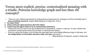 PwC | Data-Centric business and the knowledge graph
Versus more explicit, precise, contextualized meaning with
a triadic, Peircean knowledge graph and less than 1M
concepts?
• “There are many different approaches for distinguishing a logical basis for ontologies, but Peirce basically says to
base everything around 3s, explains [Mike Bergman of Cognonto]. That is,
1. the object itself;
2. what a particular agent perceives about the object;
3. and the way that agent needs to try to communicate what that is.
• ‘Without that triad it’s hard to ever get at differences of interpretation, context or meaning,’ he says, whether that
be between something like events and activities or individuals and classes.
• Once you adopt that mindset, a lot of things that seemingly were irreconcilable differences begin to fall away, and
the categorization of information becomes really very easy and smooth....”
• --Mike Bergman of Cognonto, quoted in Dataversity
41
Jennifer Zaino, “Cognonto Takes On Knowledge-Based Artificial Intelligence,” Dataversity, 23 November 2016
 