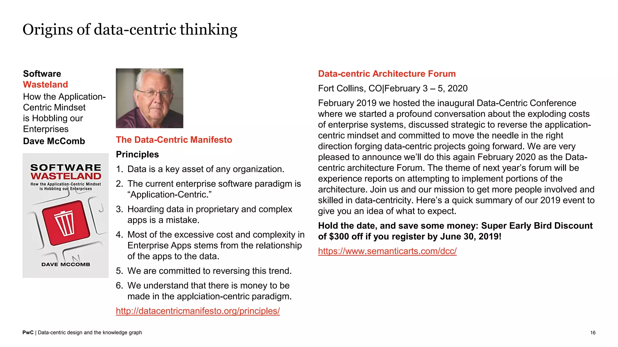 PwC | Data-centric design and the knowledge graph
Origins of data-centric thinking
16
Software
Wasteland
How the Application-
Centric Mindset
is Hobbling our
Enterprises
Dave McComb The Data-Centric Manifesto
Principles
1. Data is a key asset of any organization.
2. The current enterprise software paradigm is
“Application-Centric.”
3. Hoarding data in proprietary and complex
apps is a mistake.
4. Most of the excessive cost and complexity in
Enterprise Apps stems from the relationship
of the apps to the data.
5. We are committed to reversing this trend.
6. We understand that there is money to be
made in the applciation-centric paradigm.
http://datacentricmanifesto.org/principles/
Data-centric Architecture Forum
Fort Collins, CO|February 3 – 5, 2020
February 2019 we hosted the inaugural Data-Centric Conference
where we started a profound conversation about the exploding costs
of enterprise systems, discussed strategic to reverse the application-
centric mindset and committed to move the needle in the right
direction forging data-centric projects going forward. We are very
pleased to announce we’ll do this again February 2020 as the Data-
centric architecture Forum. The theme of next year’s forum will be
experience reports on attempting to implement portions of the
architecture. Join us and our mission to get more people involved and
skilled in data-centricity. Here’s a quick summary of our 2019 event to
give you an idea of what to expect.
Hold the date, and save some money: Super Early Bird Discount
of $300 off if you register by June 30, 2019!
https://www.semanticarts.com/dcc/
 