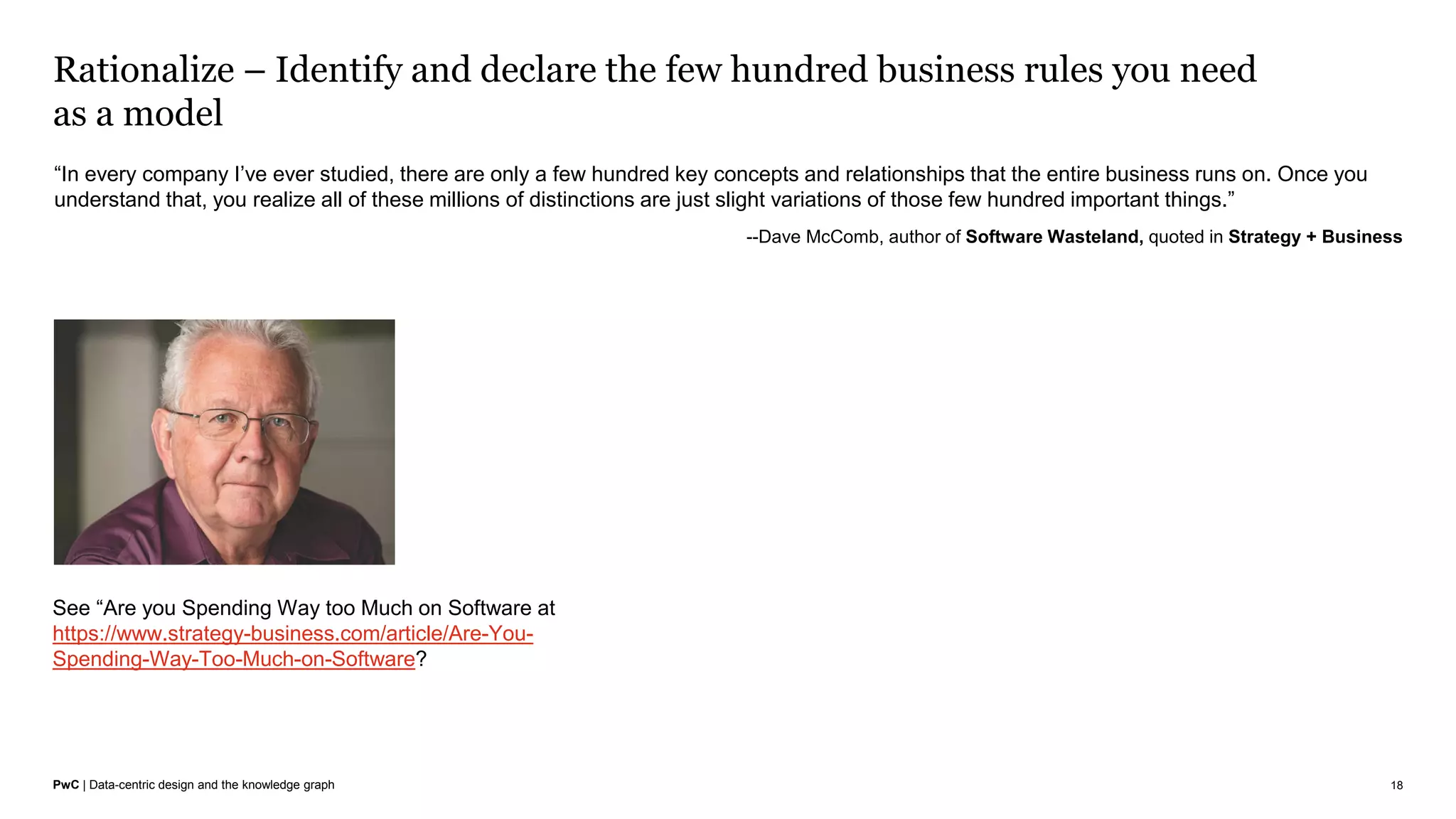 PwC | Data-centric design and the knowledge graph
Rationalize – Identify and declare the few hundred business rules you need
as a model
18
“In every company I’ve ever studied, there are only a few hundred key concepts and relationships that the entire business runs on. Once you
understand that, you realize all of these millions of distinctions are just slight variations of those few hundred important things.”
--Dave McComb, author of Software Wasteland, quoted in Strategy + Business
See “Are you Spending Way too Much on Software at
https://www.strategy-business.com/article/Are-You-
Spending-Way-Too-Much-on-Software?
 
