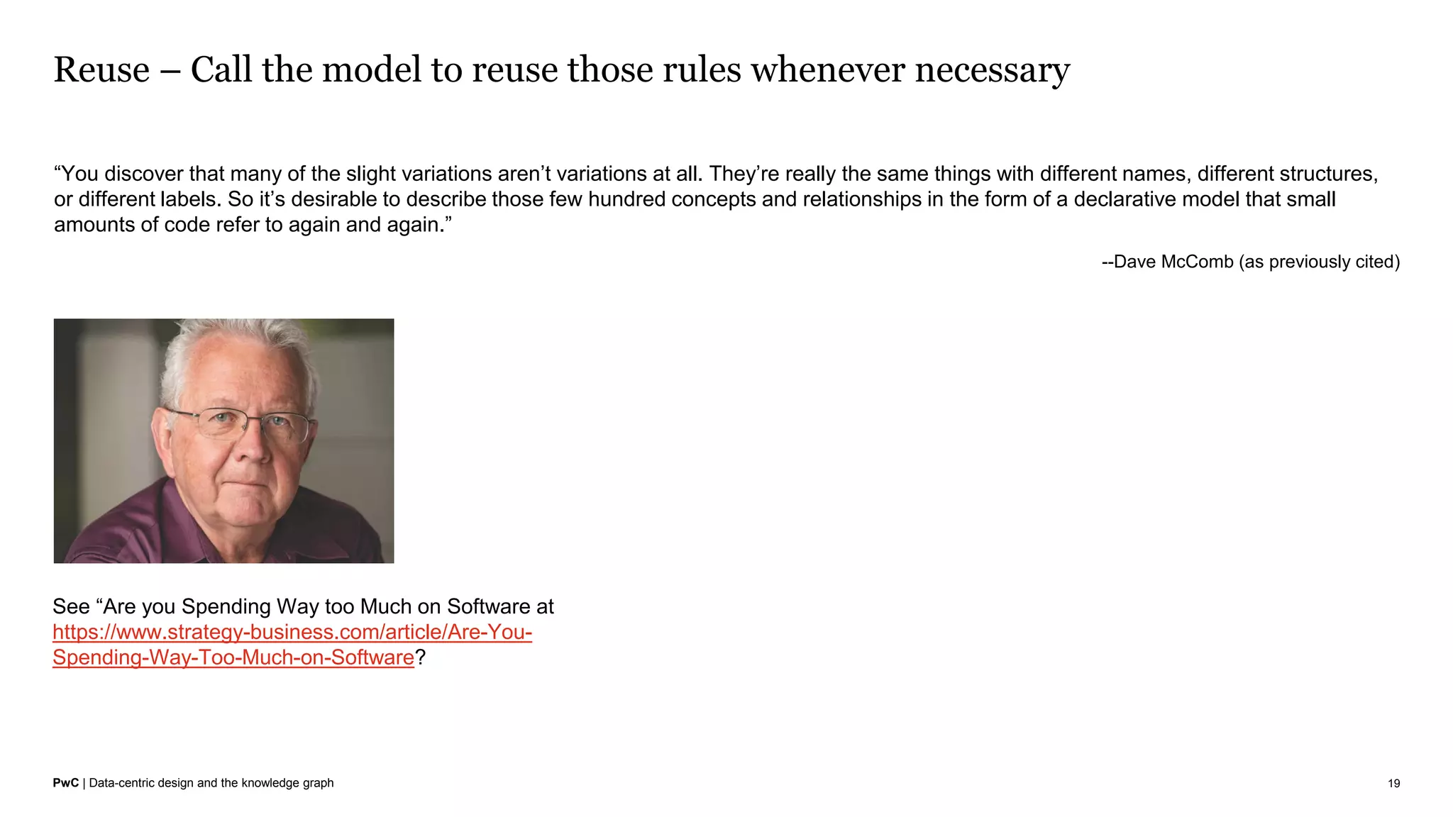 PwC | Data-centric design and the knowledge graph
Reuse – Call the model to reuse those rules whenever necessary
19
“You discover that many of the slight variations aren’t variations at all. They’re really the same things with different names, different structures,
or different labels. So it’s desirable to describe those few hundred concepts and relationships in the form of a declarative model that small
amounts of code refer to again and again.”
--Dave McComb (as previously cited)
See “Are you Spending Way too Much on Software at
https://www.strategy-business.com/article/Are-You-
Spending-Way-Too-Much-on-Software?
 