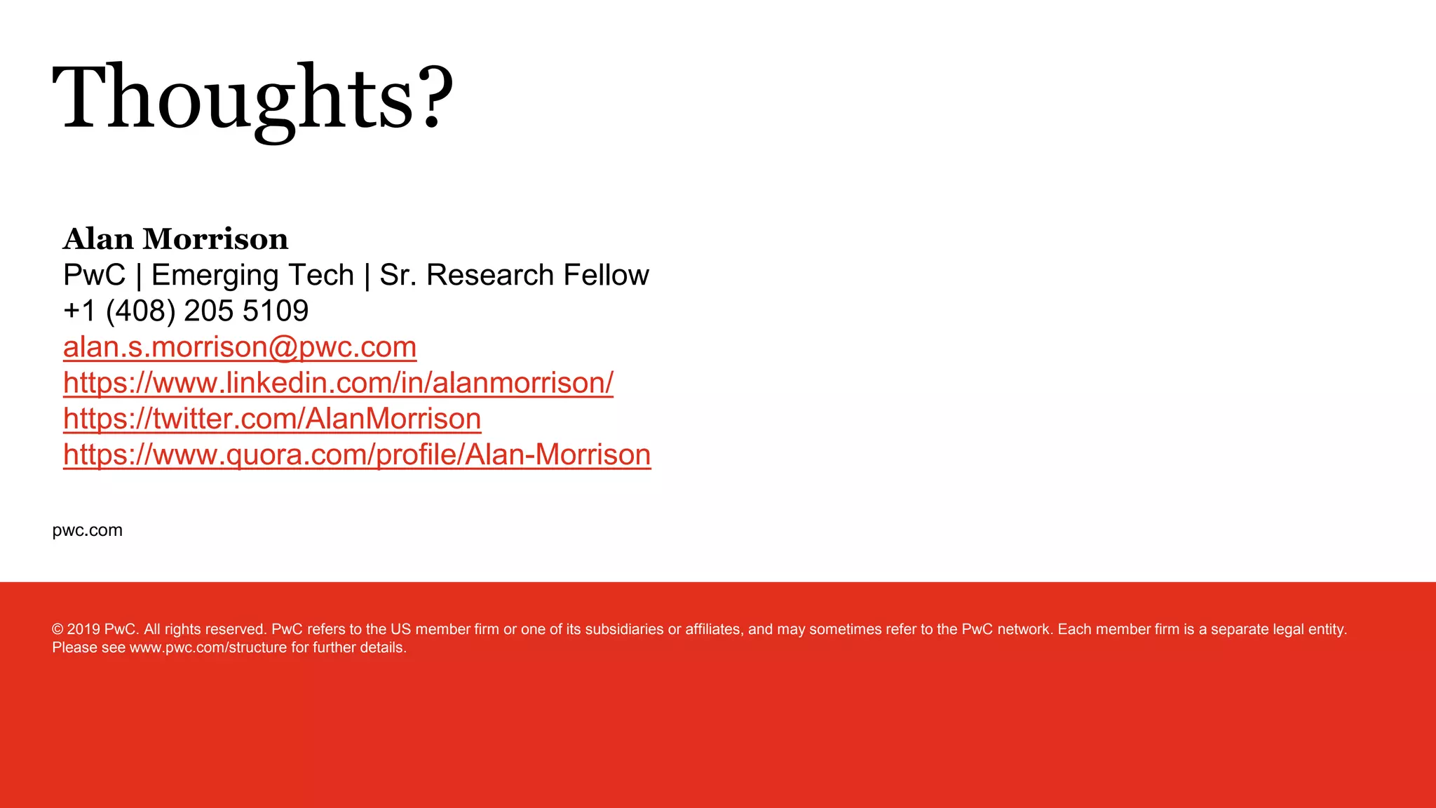 pwc.com
Thoughts?
© 2019 PwC. All rights reserved. PwC refers to the US member firm or one of its subsidiaries or affiliates, and may sometimes refer to the PwC network. Each member firm is a separate legal entity.
Please see www.pwc.com/structure for further details.
Alan Morrison
PwC | Emerging Tech | Sr. Research Fellow
+1 (408) 205 5109
alan.s.morrison@pwc.com
https://www.linkedin.com/in/alanmorrison/
https://twitter.com/AlanMorrison
https://www.quora.com/profile/Alan-Morrison
 