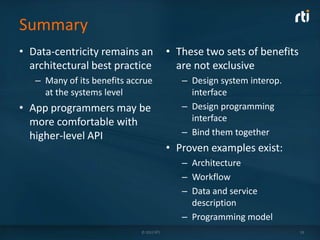 Summary
• Data-centricity remains an              • These two sets of benefits
  architectural best practice               are not exclusive
   – Many of its benefits accrue             – Design system interop.
     at the systems level                      interface
• App programmers may be                     – Design programming
  more comfortable with                        interface
  higher-level API                           – Bind them together
                                          • Proven examples exist:
                                             – Architecture
                                             – Workflow
                                             – Data and service
                                               description
                                             – Programming model
                             © 2012 RTI                                  19
 