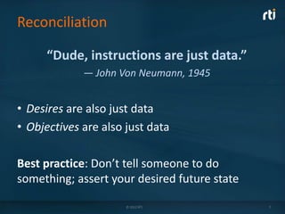 Reconciliation

      “Dude, instructions are just data.”
             — John Von Neumann, 1945


• Desires are also just data
• Objectives are also just data

Best practice: Don’t tell someone to do
something; assert your desired future state

                      © 2012 RTI              7
 