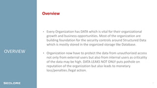 2
OVERVIEW
Overview
• Every Organization has DATA which is vital for their organizational
growth and business opportunities. Most of the organization are
building foundation for the security controls around Structured Data
which is mostly stored in the organized storage like Database.
• Organization now have to protect the data from unauthorized access
not only from external users but also from internal users as criticality
of the data may be high. DATA LEAKS NOT ONLY puts pothole on
reputation of the organization but also leads to monetary
loss/penalties /legal action.
 