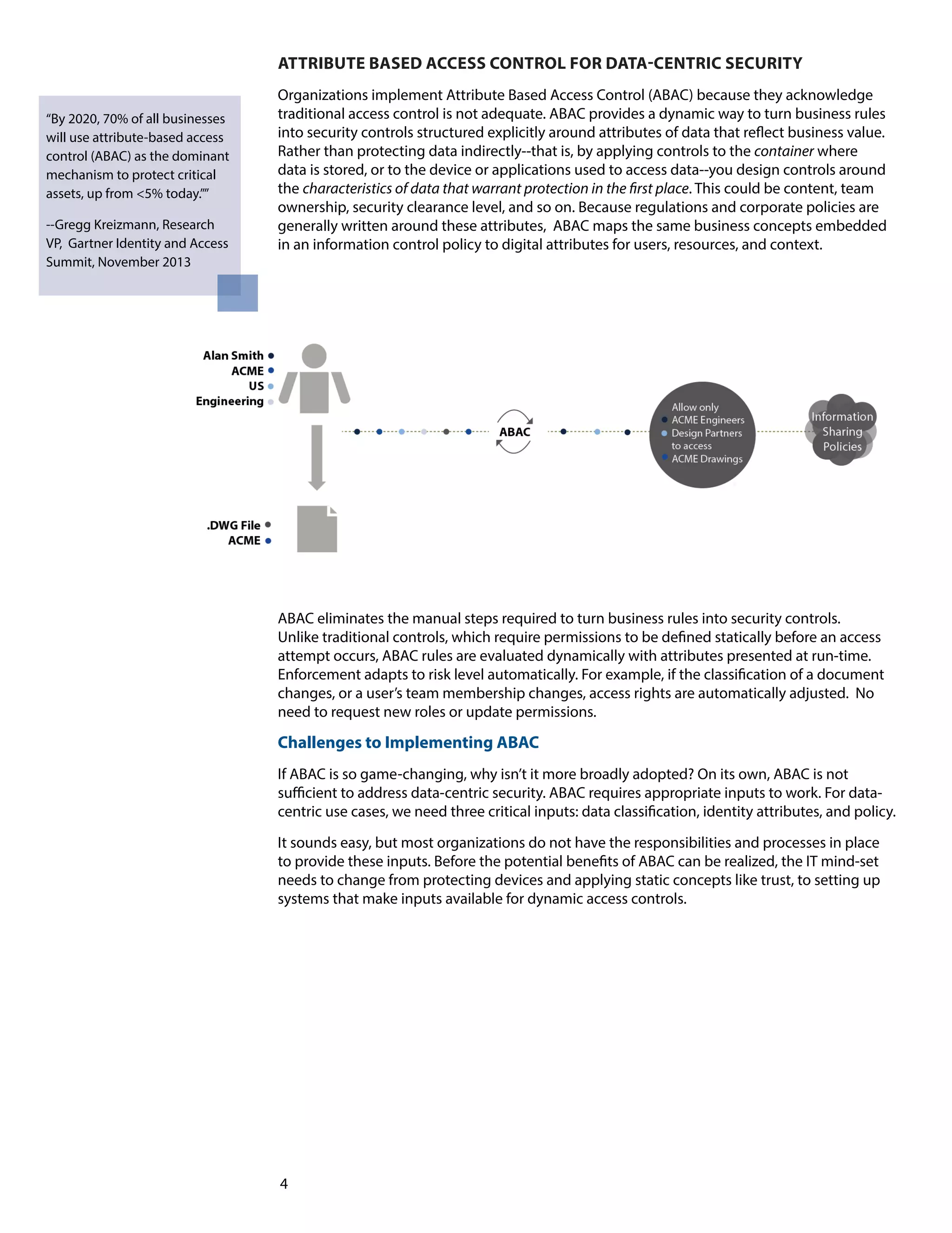 ATTRIBUTE BASED ACCESS CONTROL FOR DATA-CENTRIC SECURITY 
Organizations implement Attribute Based Access Control (ABAC) because they acknowledge 
traditional access control is not adequate. ABAC provides a dynamic way to turn business rules 
into security controls structured explicitly around attributes of data that reflect business value. 
Rather than protecting data indirectly--that is, by applying controls to the container where 
data is stored, or to the device or applications used to access data--you design controls around 
the characteristics of data that warrant protection in the first place. This could be content, team 
ownership, security clearance level, and so on. Because regulations and corporate policies are 
generally written around these attributes, ABAC maps the same business concepts embedded 
in an information control policy to digital attributes for users, resources, and context. 
4 
“By 2020, 70% of all businesses 
will use attribute-based access 
control (ABAC) as the dominant 
mechanism to protect critical 
assets, up from <5% today.”” 
--Gregg Kreizmann, Research 
VP, Gartner Identity and Access 
Summit, November 2013 
ABAC eliminates the manual steps required to turn business rules into security controls. 
Unlike traditional controls, which require permissions to be defined statically before an access 
attempt occurs, ABAC rules are evaluated dynamically with attributes presented at run-time. 
Enforcement adapts to risk level automatically. For example, if the classification of a document 
changes, or a user’s team membership changes, access rights are automatically adjusted. No 
need to request new roles or update permissions. 
Challenges to Implementing ABAC 
If ABAC is so game-changing, why isn’t it more broadly adopted? On its own, ABAC is not 
sufficient to address data-centric security. ABAC requires appropriate inputs to work. For data-centric 
use cases, we need three critical inputs: data classification, identity attributes, and policy. 
It sounds easy, but most organizations do not have the responsibilities and processes in place 
to provide these inputs. Before the potential benefits of ABAC can be realized, the IT mind-set 
needs to change from protecting devices and applying static concepts like trust, to setting up 
systems that make inputs available for dynamic access controls. 
 
