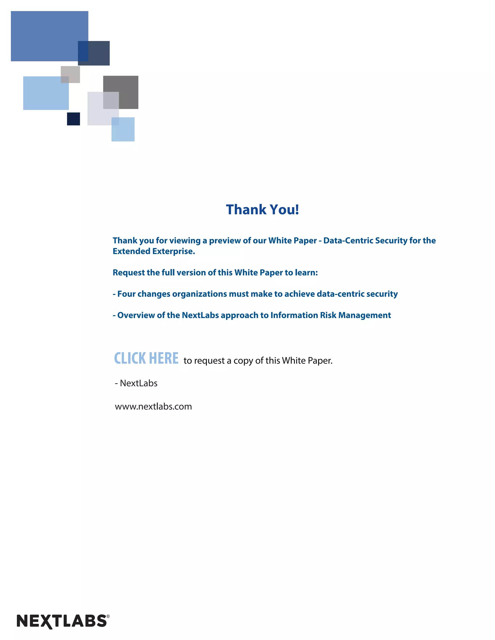 Thank You! 
Thank you for viewing a preview of our White Paper - Data-Centric Security for the 
Extended Exterprise. 
Request the full version of this White Paper to learn: 
- Four changes organizations must make to achieve data-centric security 
- Overview of the NextLabs approach to Information Risk Management 
CLICK HERE to request a copy of this White Paper. 
- NextLabs 
www.nextlabs.com 
