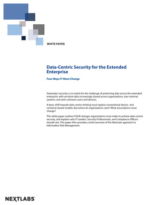 WHITE PAPER 
Data-Centric Security for the Extended 
Enterprise 
Four Ways IT Must Change 
Yesterday’s security is no match for the challenge of protecting data across the extended 
enterprise, with sensitive data increasingly shared across organizations, over external 
systems, and with unknown users and devices. 
A basic shift towards data-centric thinking must replace conventional device- and 
container-based models. But where do organizations start? What assumptions must 
change? 
This white paper outlines FOUR changes organizations must make to achieve data-centric 
security, and explains why IT Leaders, Security Professionals, and Compliance Officers 
should care. This paper then provides a brief overview of the NextLabs approach to 
Information Risk Management. 
 