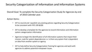 Action Items:
• OIT to rescind and republish any existing policies regarding Security Categorization
to be consistent with FIPS 199 &200
• OIT to develop a template for the agencies to record information and information
system categorization information
• Agencies to begin the identification of all information systems that impact their
mission. Look for system dependencies i.e. Is there any system that is dependent
on data from another system or agency.
• OIT to help define Security Categorization Training for agencies and work with
agencies to address potential manpower issues.
Overall Goal: To complete the Security Categorization Study for Agencies by end
of 2016 Calendar year.
Security Categorization of Information and Information Systems
 
