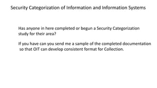 Has anyone in here completed or begun a Security Categorization
study for their area?
If you have can you send me a sample of the completed documentation
so that OIT can develop consistent format for Collection.
Security Categorization of Information and Information Systems
 