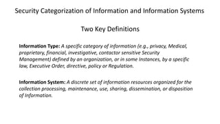 Security Categorization of Information and Information Systems
Two Key Definitions
Information Type: A specific category of information (e.g., privacy, Medical,
proprietary, financial, investigative, contactor sensitive Security
Management) defined by an organization, or in some Instances, by a specific
law, Executive Order, directive, policy or Regulation.
Information System: A discrete set of information resources organized for the
collection processing, maintenance, use, sharing, dissemination, or disposition
of Information.
 
