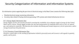 An information system supporting the provision of electrical energy to the Data Centre contains the following data types:
a) Detailed electrical energy monitoring information
b) Inventory data related to backup electrical generating, UPS systems and related infrastructure devices
D.7.1 Energy Supply Information Type
Energy Supply involves all activities devoted to ensuring the availability of an adequate supply of energy for the United
States and its citizens. Energy Supply includes the sale and transportation of commodity fuels such as coal, oil, natural
gas, and radioactive materials. This function also includes distributing and transferring power, electric generation, and/or
storage located near the point of use.
;
C.3.4.2 Inventory Control Information Type
Inventory control refers to the tracking of information related to procured assets and resources with regards to quantity,
quality, and location..
Security Categorization of Information and Information Systems
 