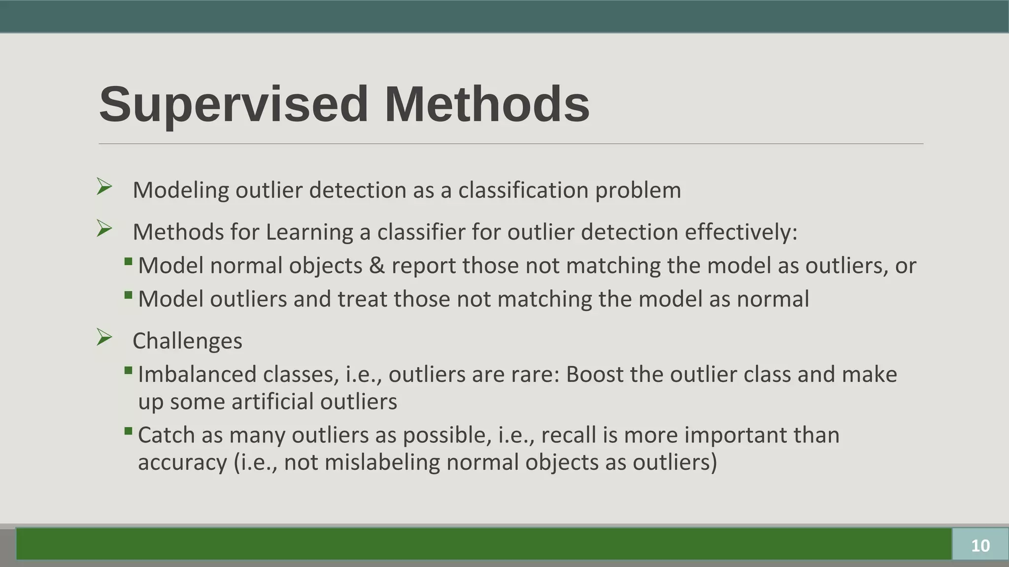 Supervised Methods
 Modeling outlier detection as a classification problem
 Methods for Learning a classifier for outlier detection effectively:
Model normal objects & report those not matching the model as outliers, or
Model outliers and treat those not matching the model as normal
 Challenges
Imbalanced classes, i.e., outliers are rare: Boost the outlier class and make
up some artificial outliers
Catch as many outliers as possible, i.e., recall is more important than
accuracy (i.e., not mislabeling normal objects as outliers)
10
 