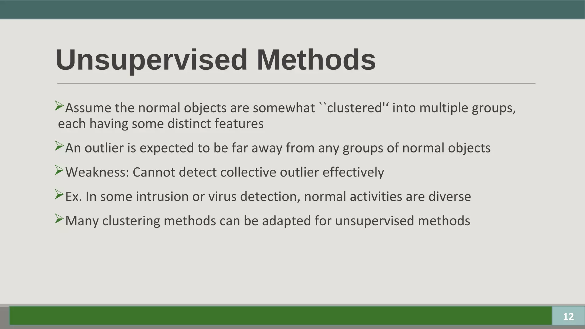 Unsupervised Methods
Assume the normal objects are somewhat ``clustered'‘ into multiple groups,
each having some distinct features
An outlier is expected to be far away from any groups of normal objects
Weakness: Cannot detect collective outlier effectively
Ex. In some intrusion or virus detection, normal activities are diverse
Many clustering methods can be adapted for unsupervised methods
12
 