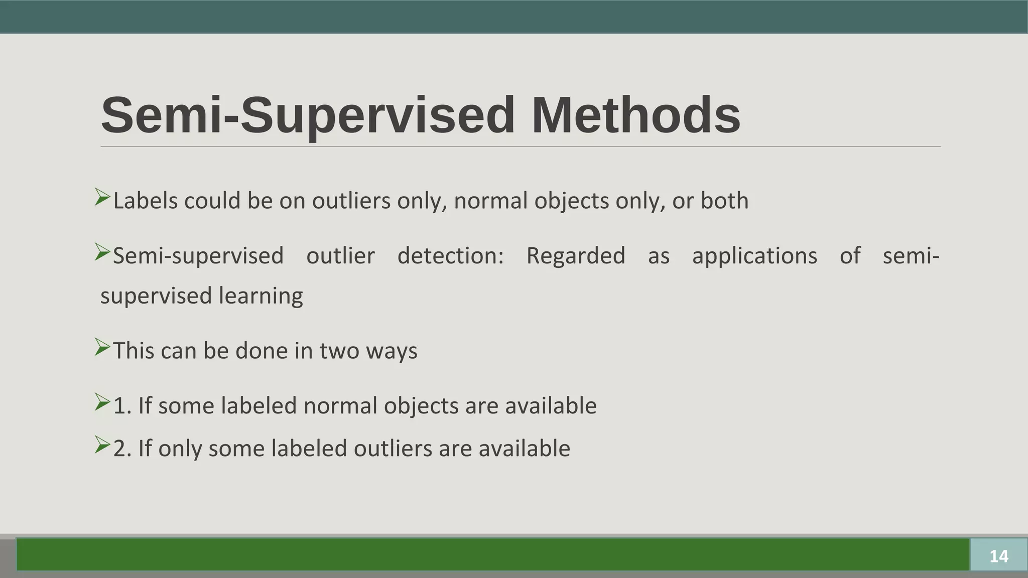 Semi-Supervised Methods
Labels could be on outliers only, normal objects only, or both
Semi-supervised outlier detection: Regarded as applications of semi-
supervised learning
This can be done in two ways
1. If some labeled normal objects are available
2. If only some labeled outliers are available
14
 