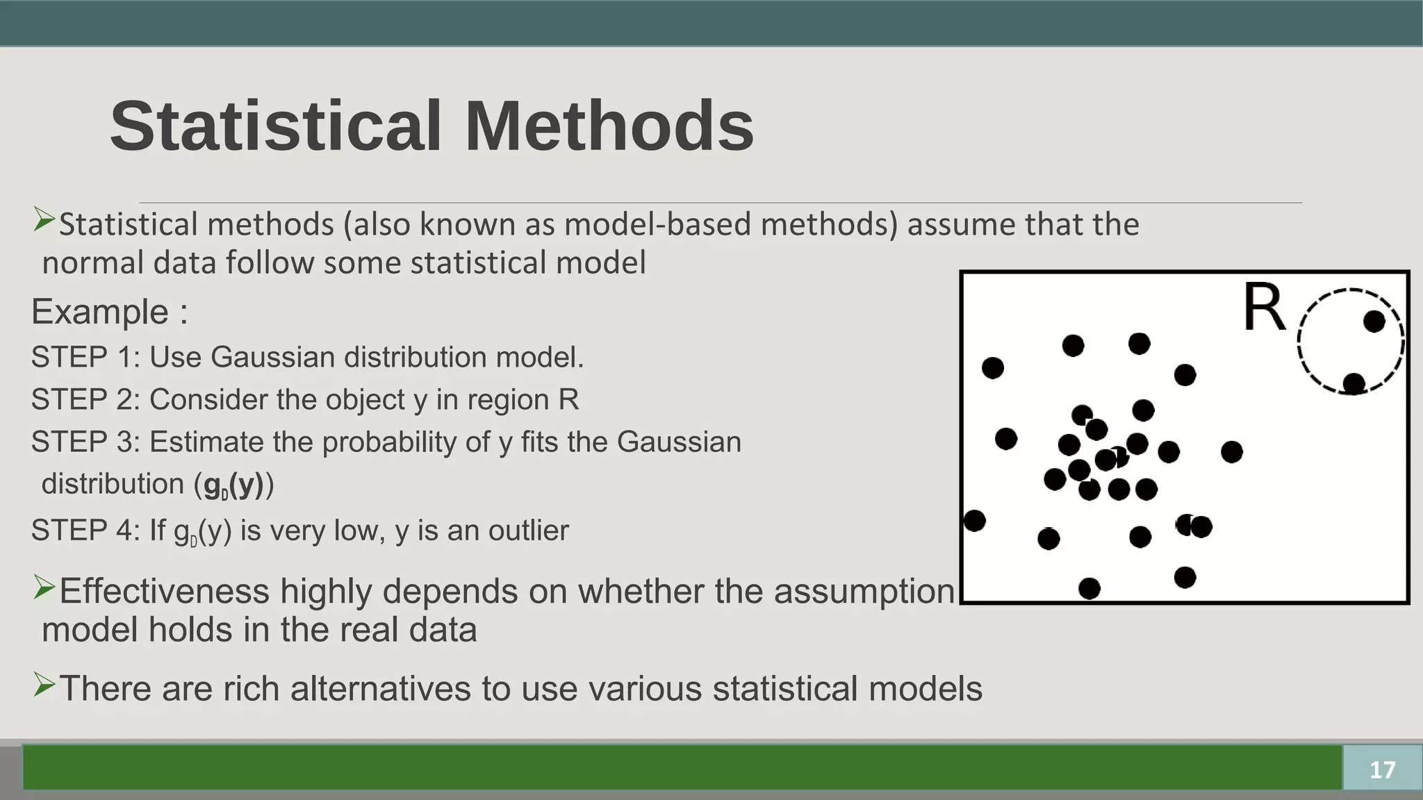 Statistical Methods
Statistical methods (also known as model-based methods) assume that the
normal data follow some statistical model
Example :
STEP 1: Use Gaussian distribution model.
STEP 2: Consider the object y in region R
STEP 3: Estimate the probability of y fits the Gaussian
distribution (gD(y))
STEP 4: If gD(y) is very low, y is an outlier
Effectiveness highly depends on whether the assumption of statistical
model holds in the real data
There are rich alternatives to use various statistical models
17
 