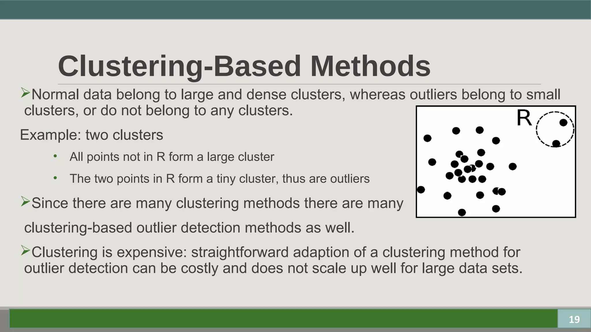 Clustering-Based Methods
Normal data belong to large and dense clusters, whereas outliers belong to small
clusters, or do not belong to any clusters.
Example: two clusters
• All points not in R form a large cluster
• The two points in R form a tiny cluster, thus are outliers
Since there are many clustering methods there are many
clustering-based outlier detection methods as well.
Clustering is expensive: straightforward adaption of a clustering method for
outlier detection can be costly and does not scale up well for large data sets.
19
 