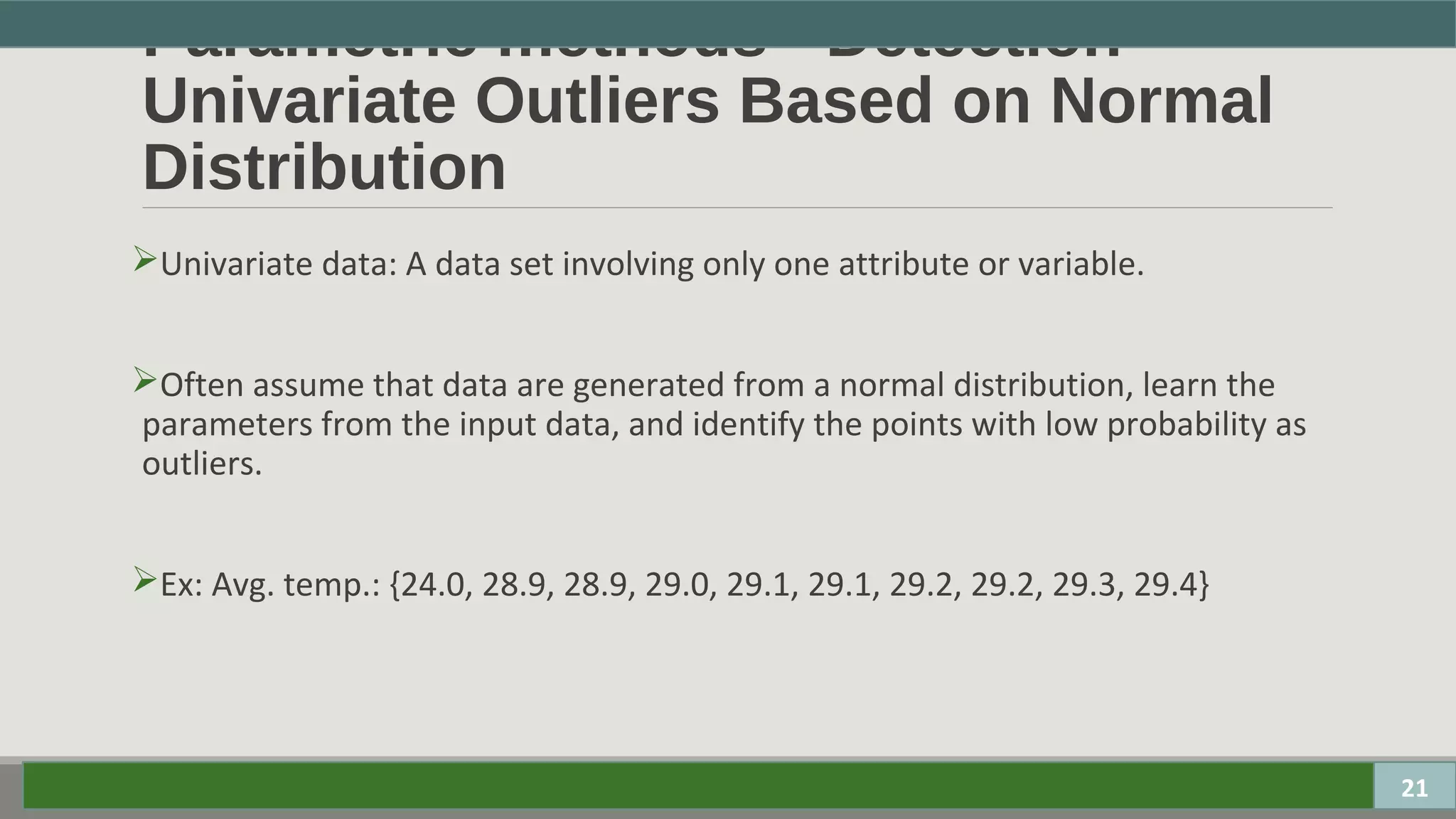 Parametric methods - Detection
Univariate Outliers Based on Normal
Distribution
Univariate data: A data set involving only one attribute or variable.
Often assume that data are generated from a normal distribution, learn the
parameters from the input data, and identify the points with low probability as
outliers.
Ex: Avg. temp.: {24.0, 28.9, 28.9, 29.0, 29.1, 29.1, 29.2, 29.2, 29.3, 29.4}
21
 