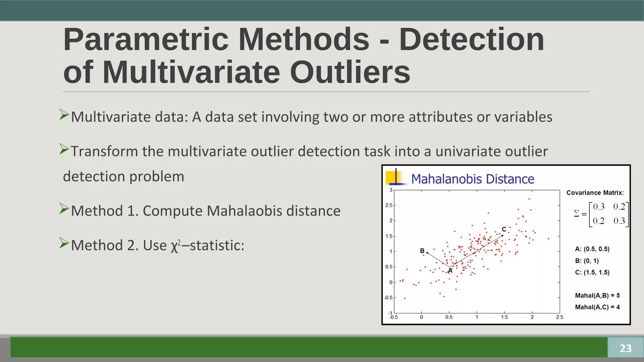 Parametric Methods - Detection
of Multivariate Outliers
Multivariate data: A data set involving two or more attributes or variables
Transform the multivariate outlier detection task into a univariate outlier
detection problem
Method 1. Compute Mahalaobis distance
Method 2. Use χ2
–statistic:
23
 