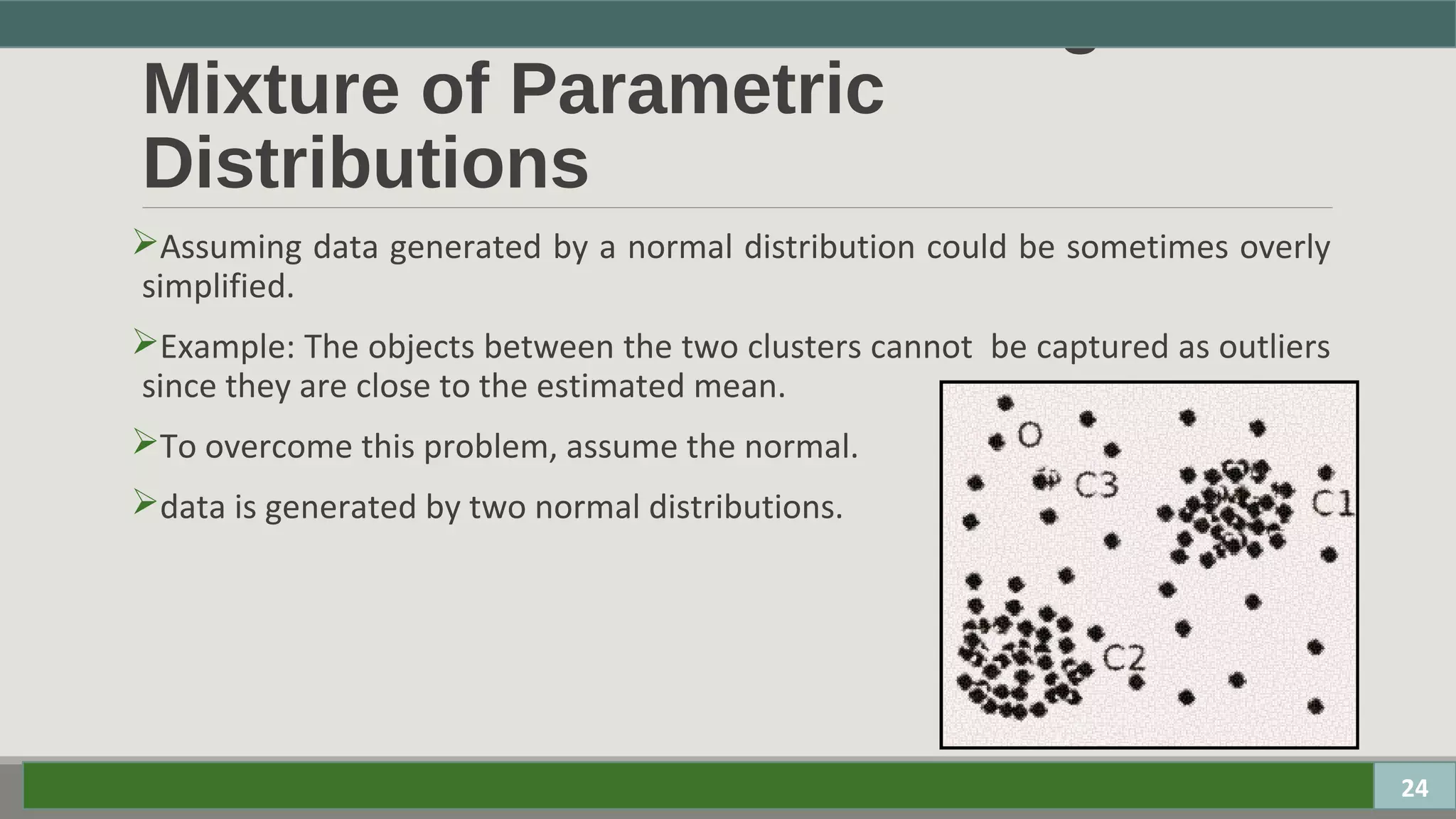 Parametric Methods - Using
Mixture of Parametric
Distributions
Assuming data generated by a normal distribution could be sometimes overly
simplified.
Example: The objects between the two clusters cannot be captured as outliers
since they are close to the estimated mean.
To overcome this problem, assume the normal.
data is generated by two normal distributions.
24
 