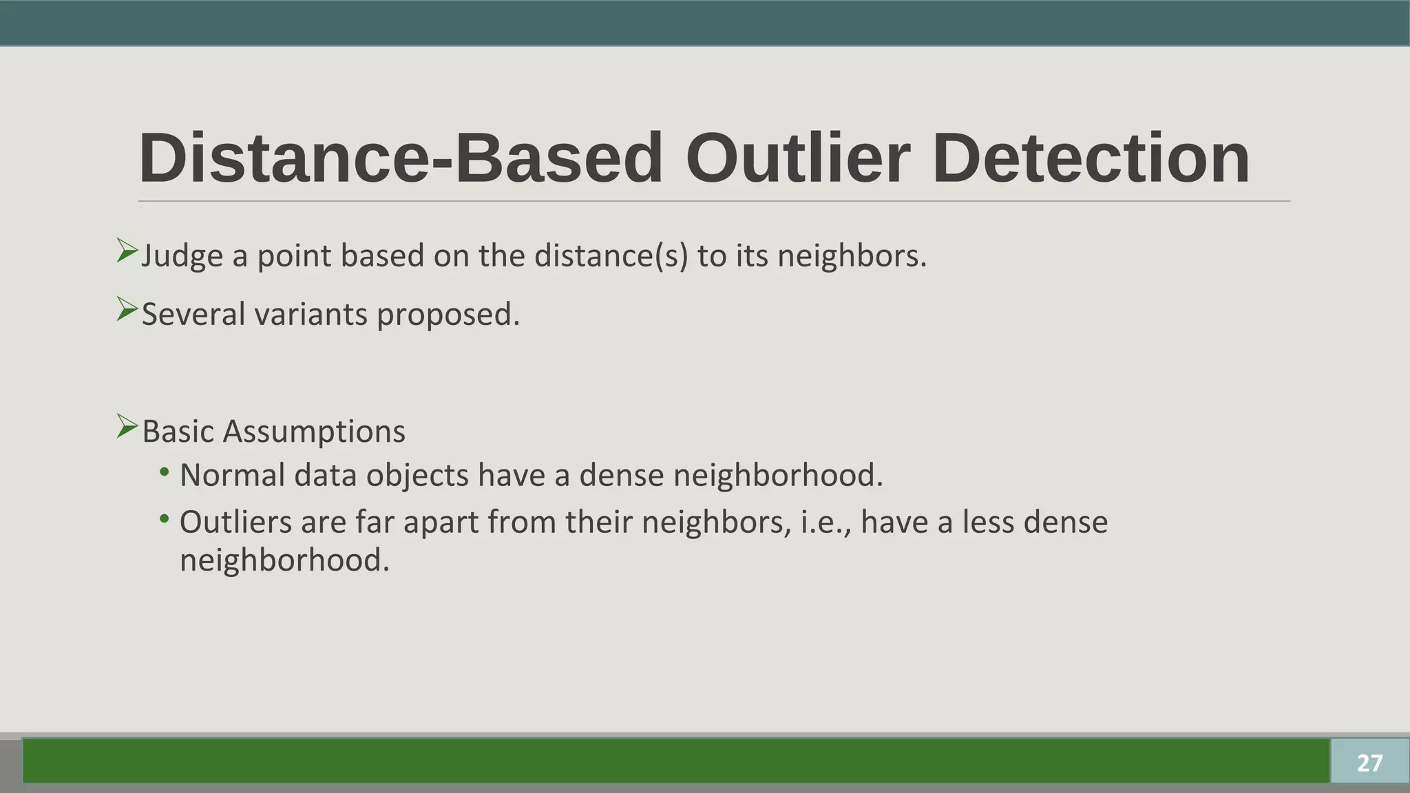 Distance-Based Outlier Detection
Judge a point based on the distance(s) to its neighbors.
Several variants proposed.
Basic Assumptions
• Normal data objects have a dense neighborhood.
• Outliers are far apart from their neighbors, i.e., have a less dense
neighborhood.
27
 