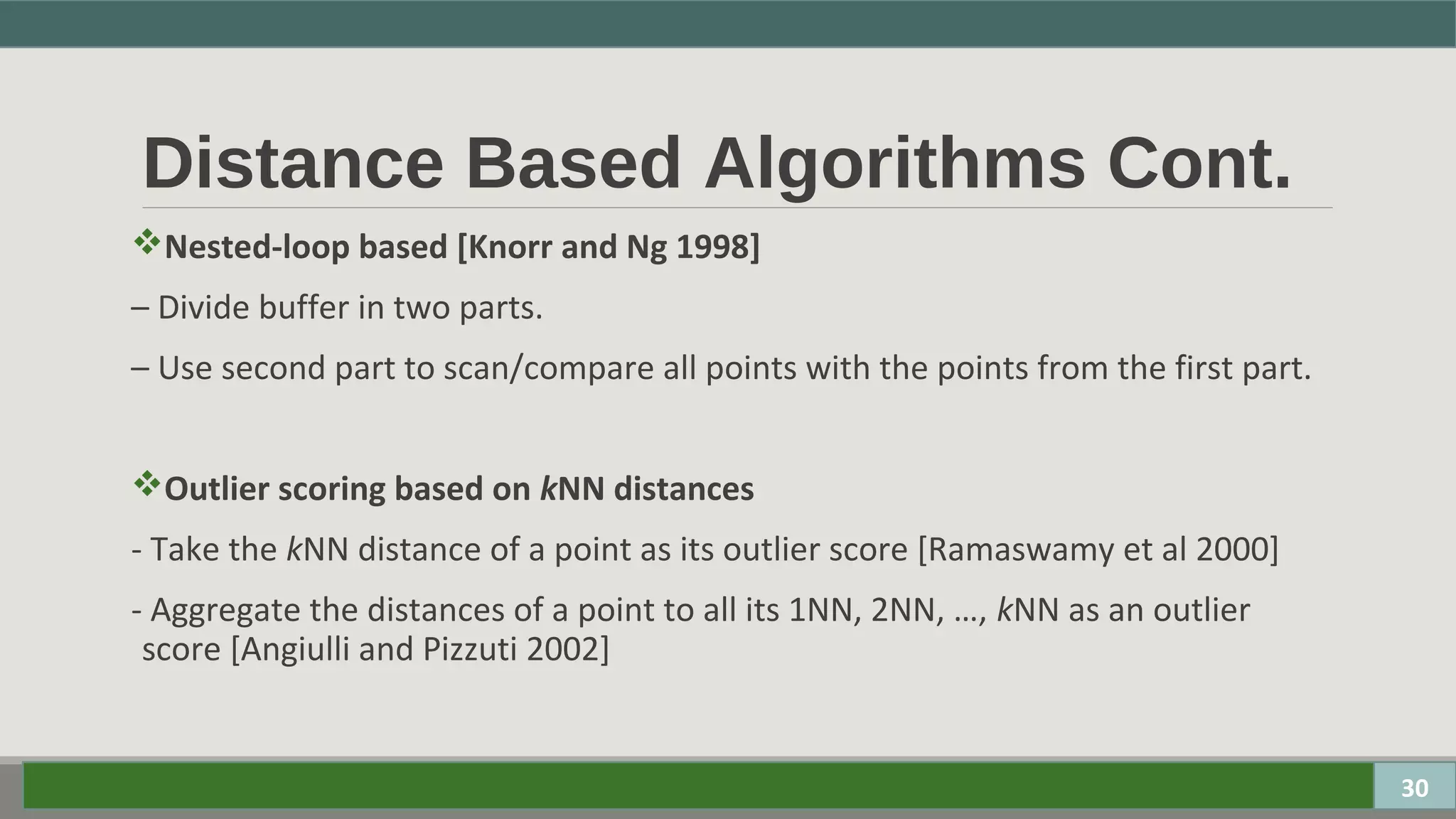 Distance Based Algorithms Cont.
Nested-loop based [Knorr and Ng 1998]
– Divide buffer in two parts.
– Use second part to scan/compare all points with the points from the first part.
Outlier scoring based on kNN distances
- Take the kNN distance of a point as its outlier score [Ramaswamy et al 2000]
- Aggregate the distances of a point to all its 1NN, 2NN, …, kNN as an outlier
score [Angiulli and Pizzuti 2002]
30
 