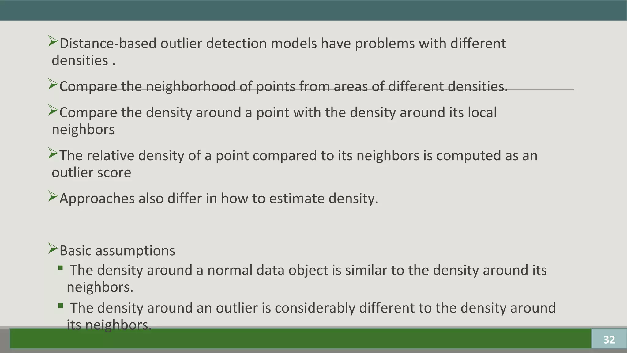 Distance-based outlier detection models have problems with different
densities .
Compare the neighborhood of points from areas of different densities.
Compare the density around a point with the density around its local
neighbors
The relative density of a point compared to its neighbors is computed as an
outlier score
Approaches also differ in how to estimate density.
Basic assumptions
 The density around a normal data object is similar to the density around its
neighbors.
 The density around an outlier is considerably different to the density around
its neighbors.
32
 