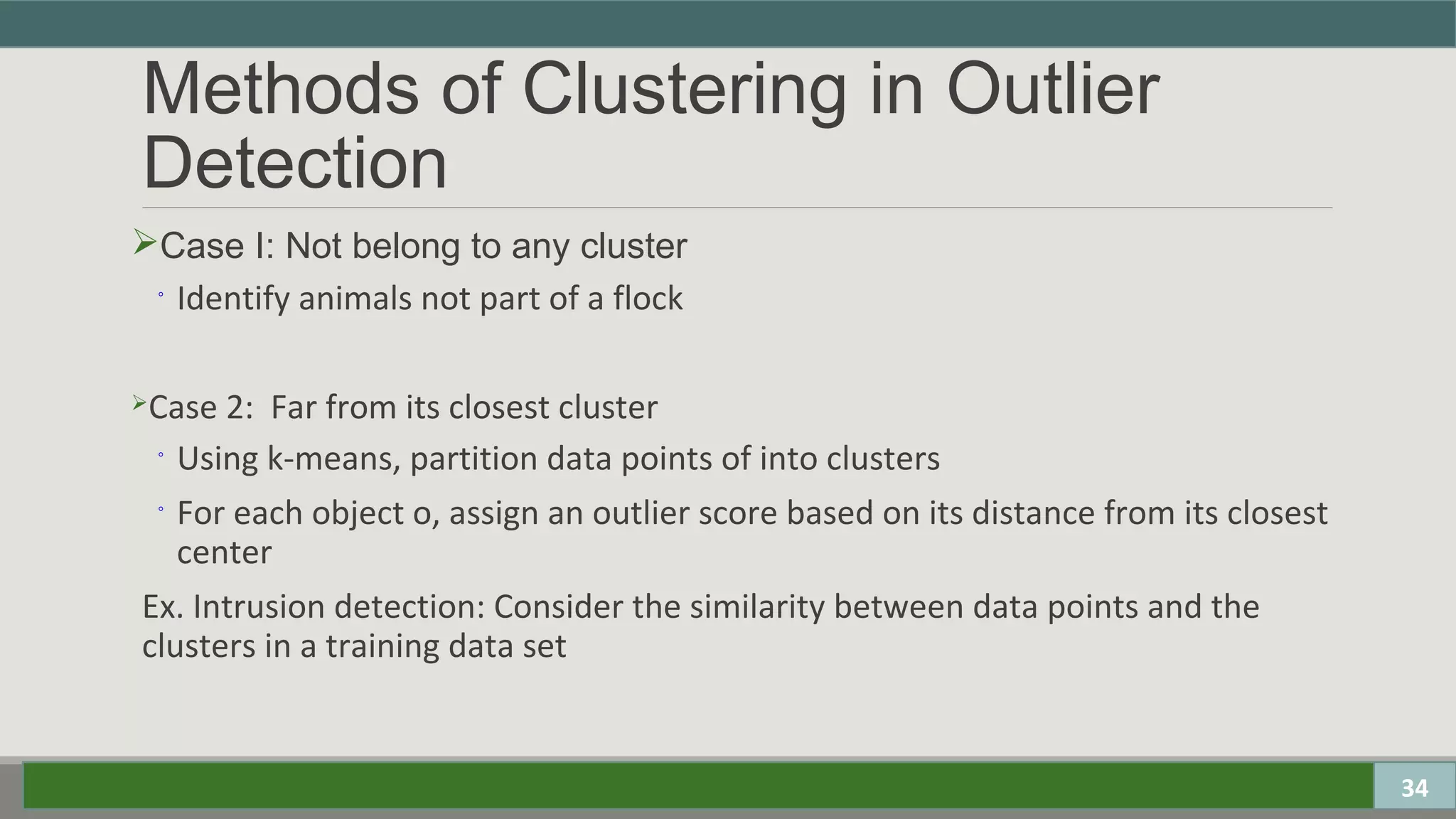 Methods of Clustering in Outlier
Detection
Case I: Not belong to any cluster
◦ Identify animals not part of a flock
Case 2: Far from its closest cluster
◦ Using k-means, partition data points of into clusters
◦ For each object o, assign an outlier score based on its distance from its closest
center
Ex. Intrusion detection: Consider the similarity between data points and the
clusters in a training data set
34
 