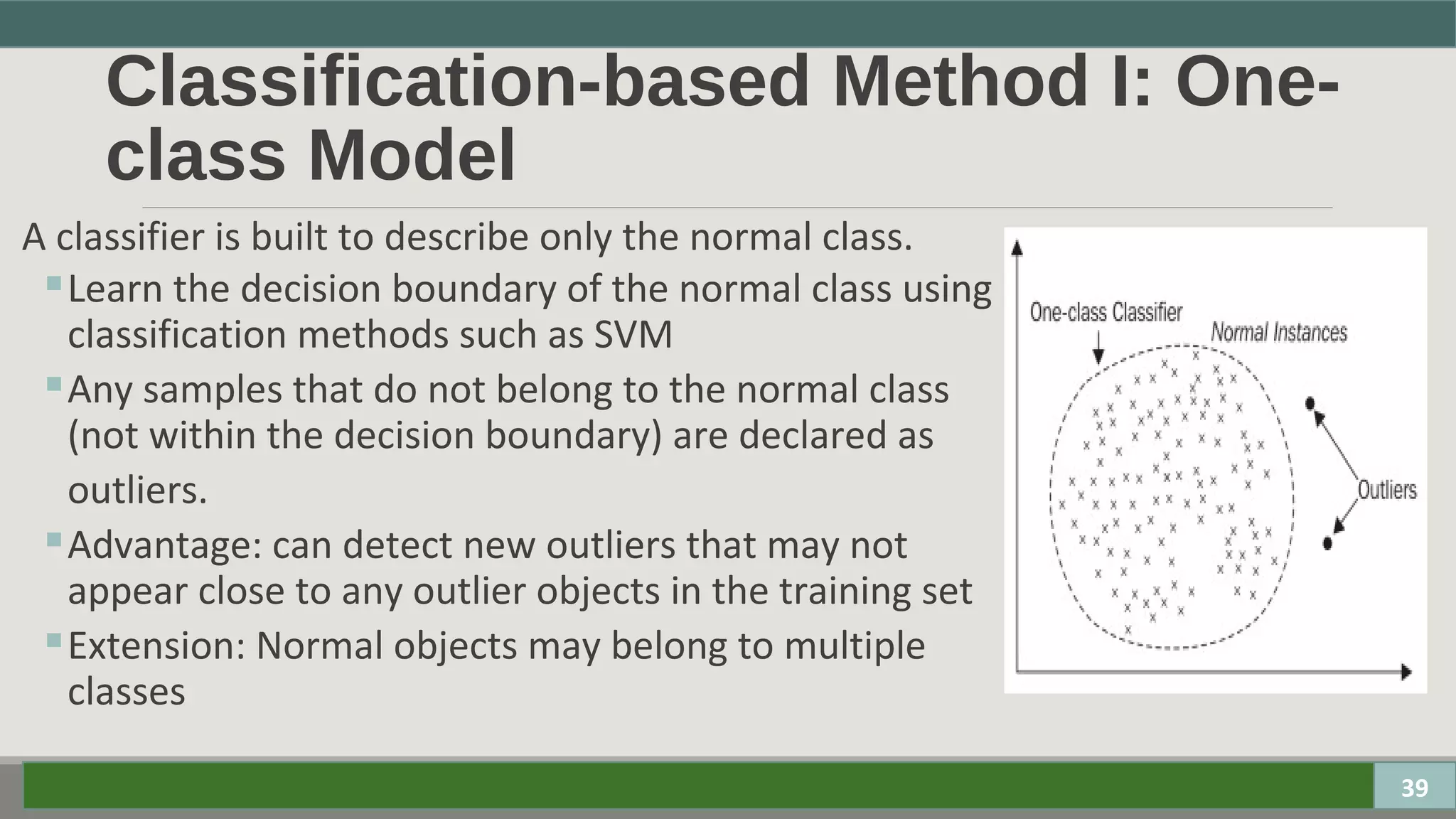 Classification-based Method I: One-
class Model
A classifier is built to describe only the normal class.
 Learn the decision boundary of the normal class using
classification methods such as SVM
 Any samples that do not belong to the normal class
(not within the decision boundary) are declared as
outliers.
 Advantage: can detect new outliers that may not
appear close to any outlier objects in the training set
 Extension: Normal objects may belong to multiple
classes
39
 