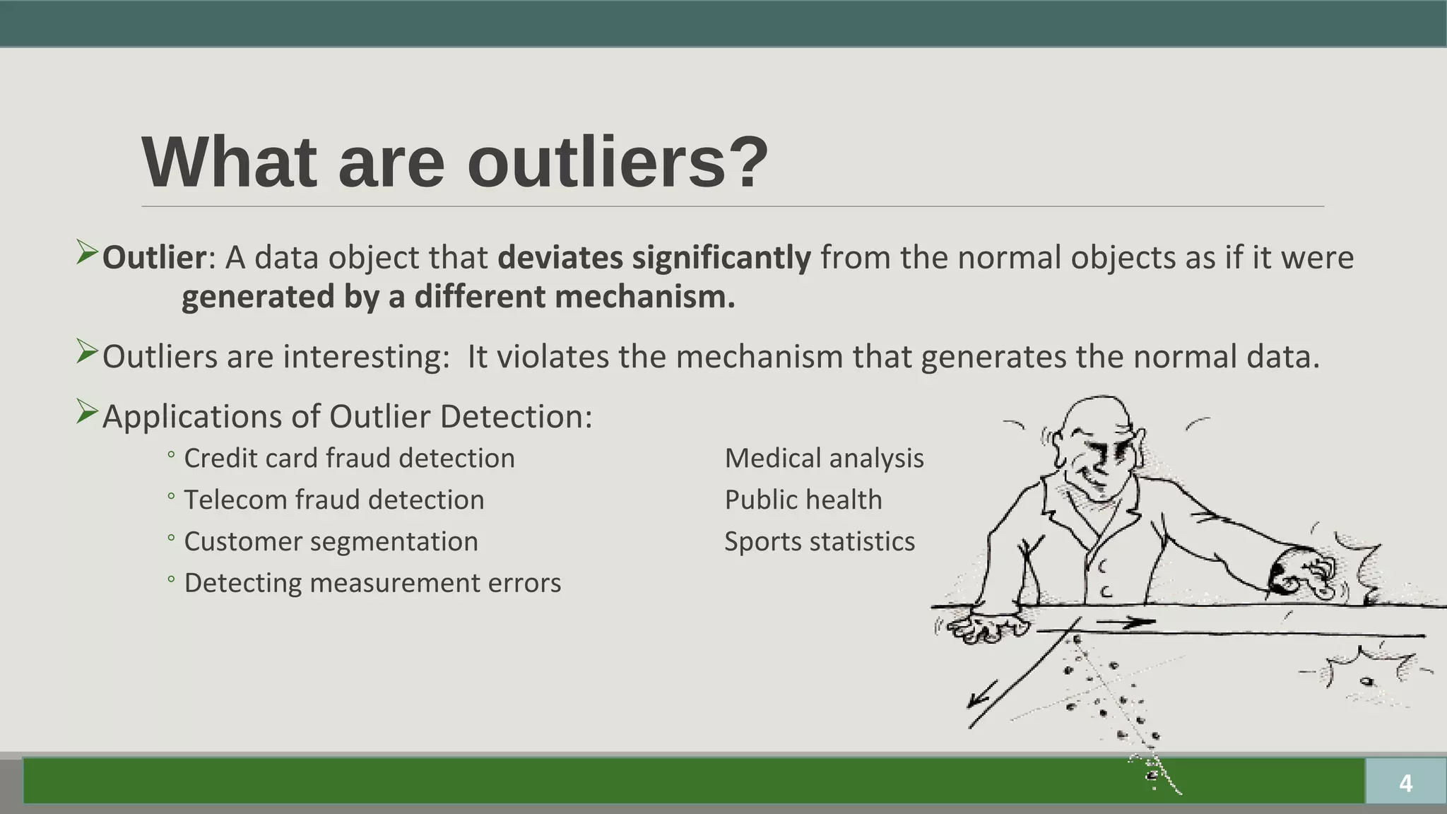 What are outliers?
Outlier: A data object that deviates significantly from the normal objects as if it were
generated by a different mechanism.
Outliers are interesting: It violates the mechanism that generates the normal data.
Applications of Outlier Detection:
◦Credit card fraud detection Medical analysis
◦Telecom fraud detection Public health
◦Customer segmentation Sports statistics
◦Detecting measurement errors
4
 