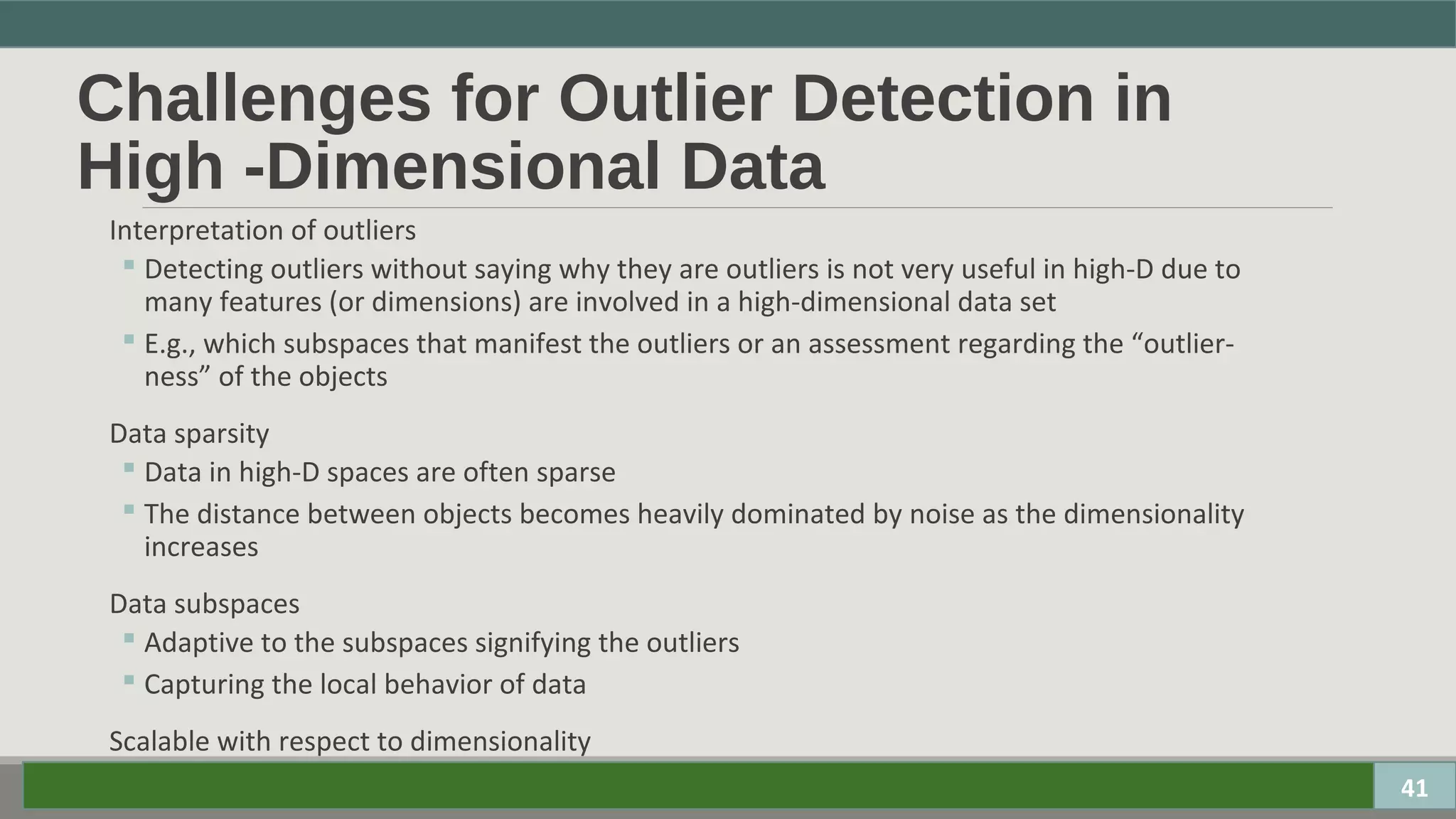 Challenges for Outlier Detection in
High -Dimensional Data
Interpretation of outliers
 Detecting outliers without saying why they are outliers is not very useful in high-D due to
many features (or dimensions) are involved in a high-dimensional data set
 E.g., which subspaces that manifest the outliers or an assessment regarding the “outlier-
ness” of the objects
Data sparsity
 Data in high-D spaces are often sparse
 The distance between objects becomes heavily dominated by noise as the dimensionality
increases
Data subspaces
 Adaptive to the subspaces signifying the outliers
 Capturing the local behavior of data
Scalable with respect to dimensionality
 # of subspaces increases exponentially 41
 