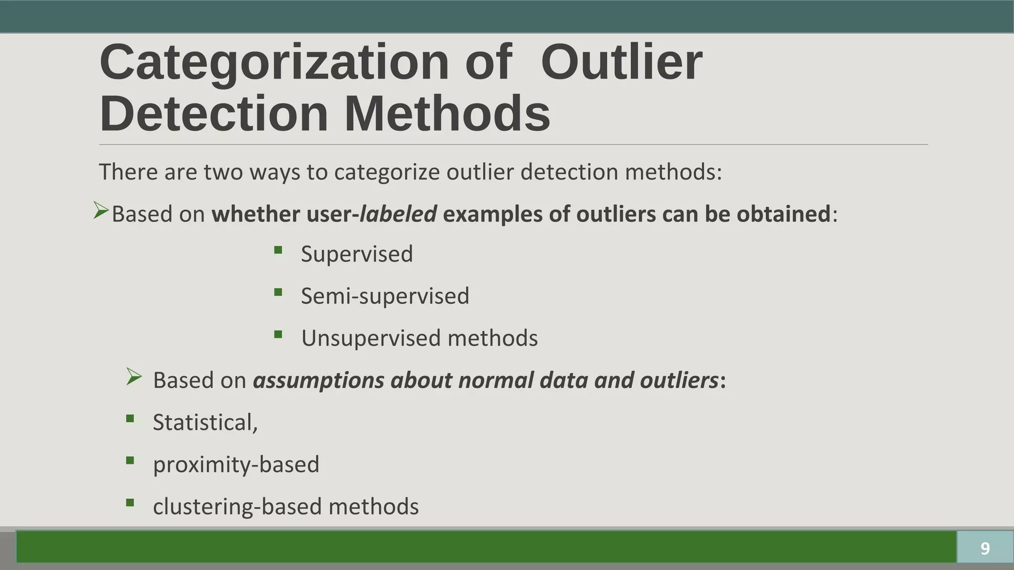 Categorization of Outlier
Detection Methods
There are two ways to categorize outlier detection methods:
Based on whether user-labeled examples of outliers can be obtained:
 Supervised
 Semi-supervised
 Unsupervised methods
 Based on assumptions about normal data and outliers:
 Statistical,
 proximity-based
 clustering-based methods
9
 