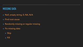 MISSING DATA
▸ Null, empty string, 0, NA, N/A
▸ Find root cause
▸ Randomly missing or regular missing
▸ Fix missing data
▸ Skip
▸ Fill
 