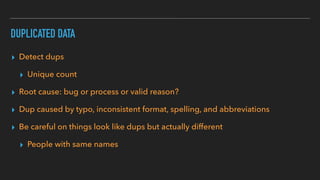 DUPLICATED DATA
▸ Detect dups
▸ Unique count
▸ Root cause: bug or process or valid reason?
▸ Dup caused by typo, inconsistent format, spelling, and abbreviations
▸ Be careful on things look like dups but actually different
▸ People with same names
 