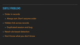 SUBTLE PROBLEMS
▸ Order in records
▸ Always sort. Don’t assume order
▸ Hidden link across records
▸ Duplicated session end bug
▸ Need rule-based detection
▸ Don’t know what you don’t know
 