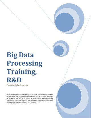 Big Data
Processing
Training,
R&DPower by Data Cloud Lab
[Bigdata isa fieldthattreats ways to analyze, systematically extract
informationfrom,orotherwisedeal withdata sets that are too large
or complex to be dealt with by traditional data-processing
application software. Big data was originally associated with three
key concepts: volume, variety, and velocity.]
 