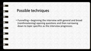 Possible techniques
• Funnelling—beginning the interview with general and broad
(nonthreatening) opening questions and then narrowing
down to topic specifics as the interview progresses.
 