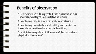 Benefits of observation
• De Chesnay (2014) suggested that observation has
several advantages in qualitative research:
1. ‘capturing data in more natural circumstances’,
2. ‘capturing the whole social setting and context of
the environment in which people function’,
3. and ‘informing about influences of the immediate
physical environment’.
 