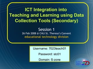 ICT Integration into  Teaching and Learning using Data Collection Tools (Secondary) Session 1  26 Feb 2008 @ CHIJ St. Theresa’s Convent  educational technology division Username: 7023teach01 Password: stc01 Domain: S-zone 