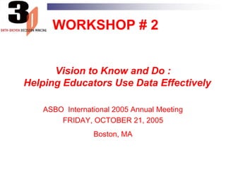 WORKSHOP # 2 Vision to Know and Do :Helping Educators Use Data Effectively ASBO  International 2005 Annual Meeting FRIDAY, OCTOBER 21, 2005 Boston, MA 