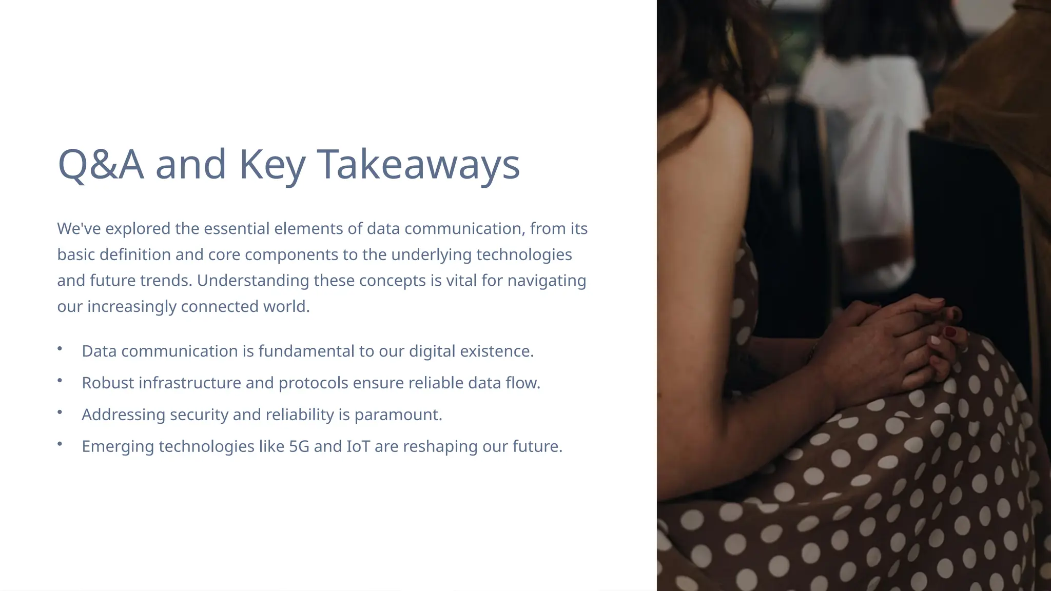 Q&A and Key Takeaways
We've explored the essential elements of data communication, from its
basic definition and core components to the underlying technologies
and future trends. Understanding these concepts is vital for navigating
our increasingly connected world.
• Data communication is fundamental to our digital existence.
• Robust infrastructure and protocols ensure reliable data flow.
• Addressing security and reliability is paramount.
• Emerging technologies like 5G and IoT are reshaping our future.
 