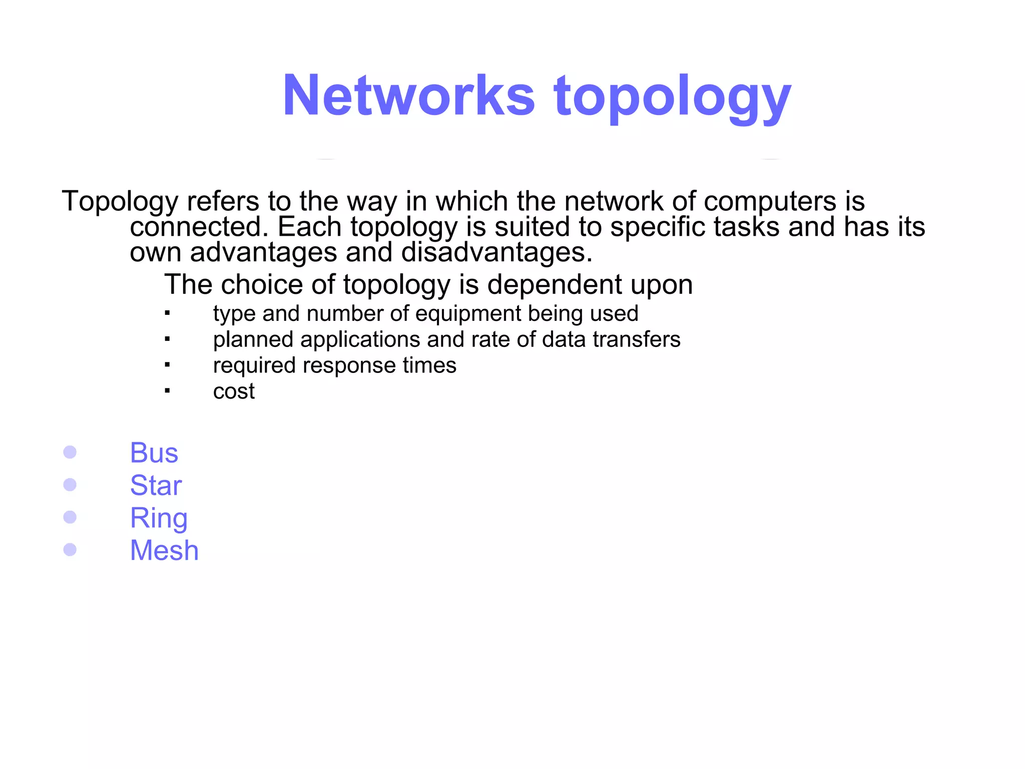   N etworks topology Topology refers to the way in which the network of computers is connected. Each topology is suited to specific tasks and has its own advantages and disadvantages.  The choice of topology is dependent upon type and number of equipment being used  planned applications and rate of data transfers  required response times  cost  Bus   Star Ring   Mesh 